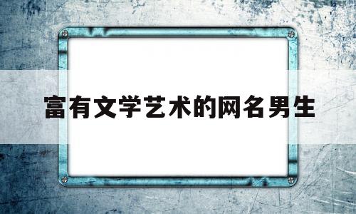 富有文学艺术的网名男生(富有文学艺术的网名男生名字)