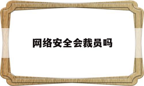 网络安全会裁员吗(网络安全会不会追究刑事责任)