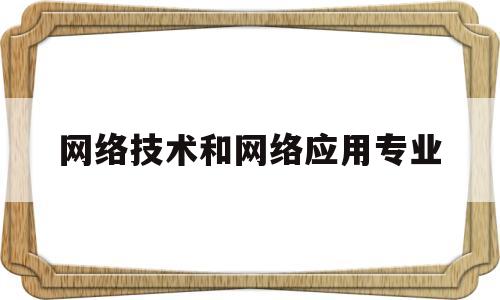 网络技术和网络应用专业(网络技术和网络应用技术的区别)