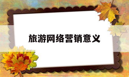 旅游网络营销意义(旅游网络营销的现状如何,未来有什么样的发展趋势?)