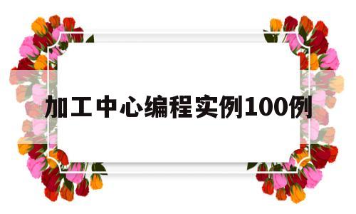 加工中心编程实例100例(加工中心编程实例100例讲解)