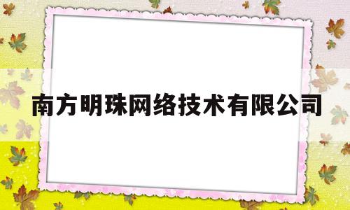 南方明珠网络技术有限公司(南方明珠网络技术有限公司怎么样)