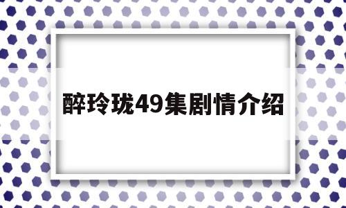 醉玲珑49集剧情介绍(醉玲珑剧情分集介绍电视猫)