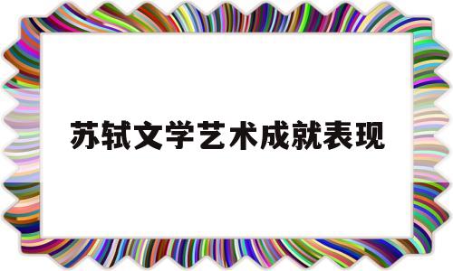 苏轼文学艺术成就表现(苏轼在文学,艺术领域的成就)