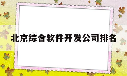 北京综合软件开发公司排名(北京综合软件开发公司排名榜)