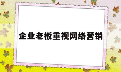 企业老板重视网络营销(企业开展网络营销的重要性)