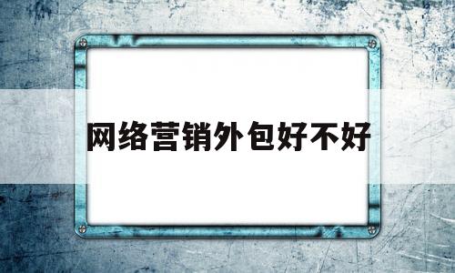 网络营销外包好不好(网络营销外包网络推广)