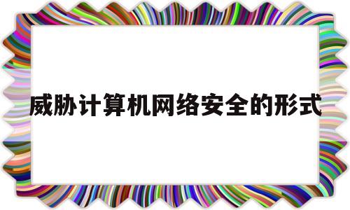 威胁计算机网络安全的形式(威胁计算机网络安全的形式有哪些)