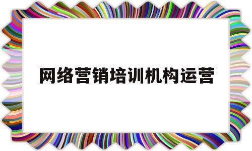 网络营销培训机构运营(网络营销最好的培训机构)