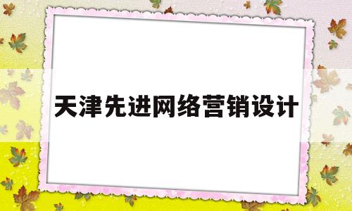 天津先进网络营销设计(天津先进网络营销设计有限公司)