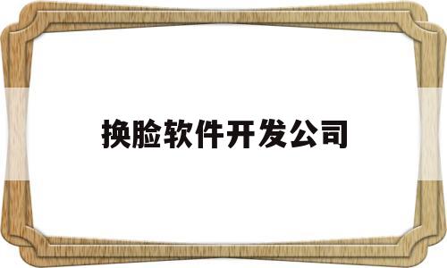 换脸软件开发公司(换脸软件开发公司怎么样)