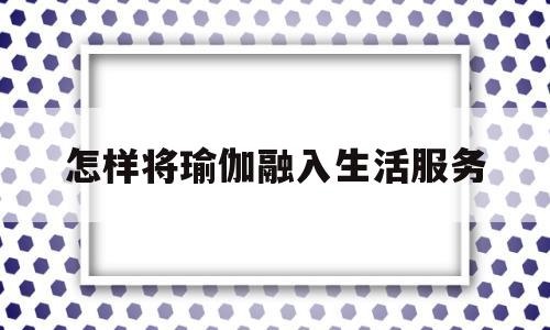 怎样将瑜伽融入生活服务(怎样将瑜伽融入生活服务里)