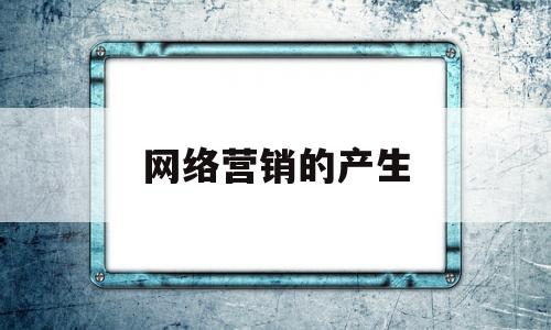 网络营销的产生(网络营销的产生基础)