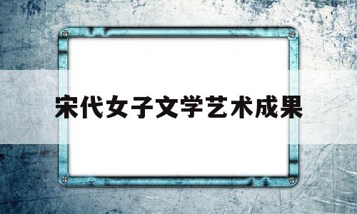 宋代女子文学艺术成果(宋代女子文学艺术成果有哪些)