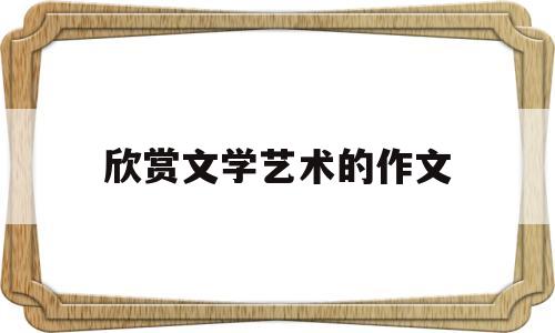 欣赏文学艺术的作文(欣赏文学艺术的作文素材)