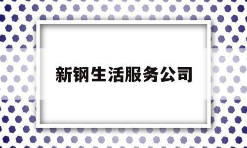 新钢生活服务公司(新钢综合服务公司电话)