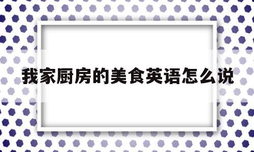 我家厨房的美食英语怎么说(我家厨房的美食英语怎么说怎么写)