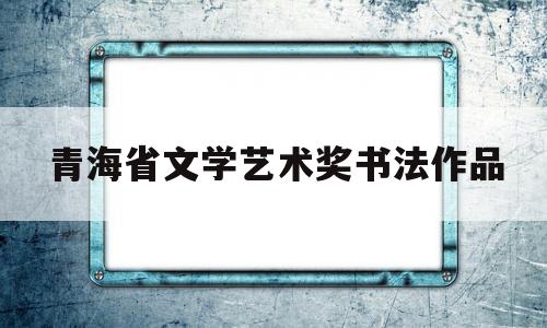 青海省文学艺术奖书法作品(青海省第五届书画大赛获奖名单)