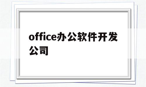 office办公软件开发公司(office办公软件是哪一个公司开发的软)