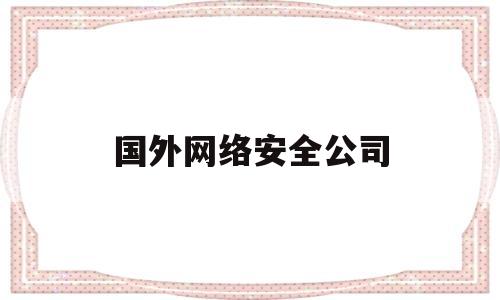 国外网络安全公司(国外网络安全上市公司)