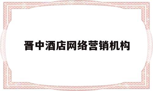 晋中酒店网络营销机构(中国酒店网络营销主要的三大渠道)