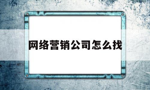 网络营销公司怎么找(网络营销公司怎么找工作)