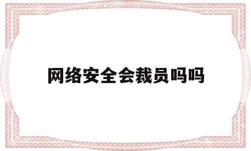 网络安全会裁员吗吗(网络安全会追究刑事责任吗)