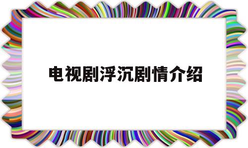 电视剧浮沉剧情介绍(电视剧浮沉剧情分集介绍)