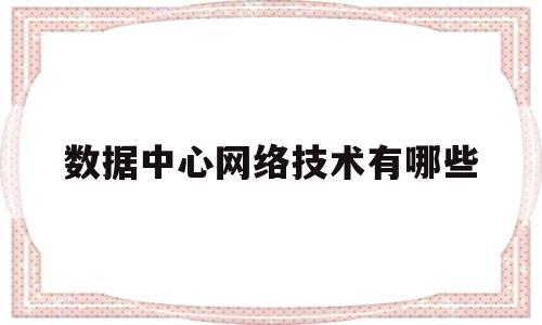 数据中心网络技术有哪些(数据中心网络的特点有哪些)