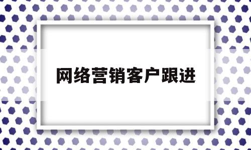 网络营销客户跟进(网络销售如何跟进客户)