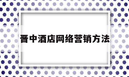 晋中酒店网络营销方法(中国酒店网络营销主要的三大渠道)