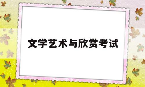 文学艺术与欣赏考试(文学与艺术欣赏课是干嘛的)