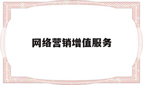 网络营销增值服务(网络营销公司提供的网络营销服务主要集中在哪些服务)