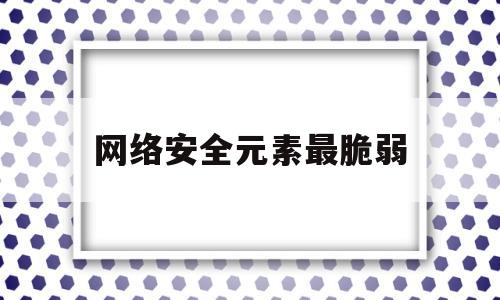 网络安全元素最脆弱(网络安全领域最关键和最薄弱的环节)