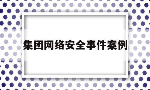 集团网络安全事件案例(集团网络安全事件案例分析)