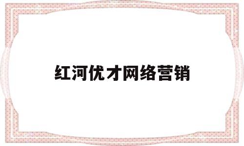 红河优才网络营销(注册网络营销公司要多少钱)