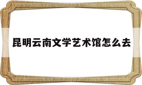 昆明云南文学艺术馆怎么去(云南省文学艺术馆对外开放吗)