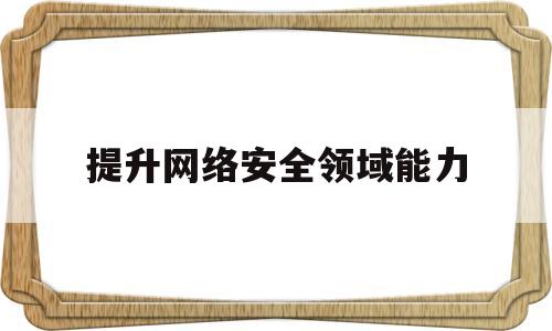 提升网络安全领域能力(提升网络安全领域能力的措施)