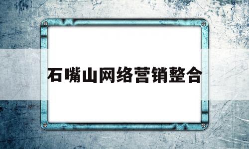 石嘴山网络营销整合(石嘴山网微信公众平台)