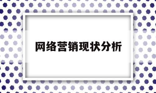 网络营销现状分析(网络营销现状分析包括什么)