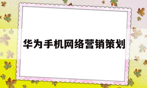 华为手机网络营销策划(华为手机网络营销策划案ppt)