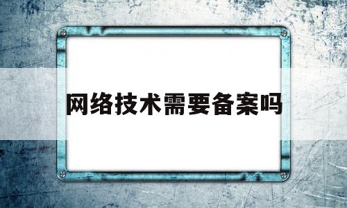 网络技术需要备案吗(备案域名大概一个多少钱)