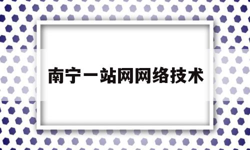 南宁一站网网络技术(南宁一站网网络技术有限公司倒闭了吗)