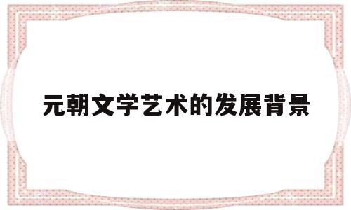 元朝文学艺术的发展背景(元朝文学艺术的发展背景和特点)