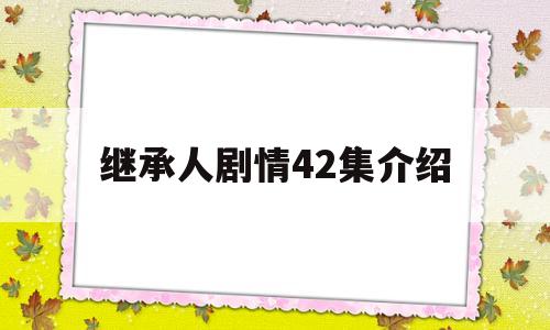 继承人剧情42集介绍(继承人剧情42集介绍大全)