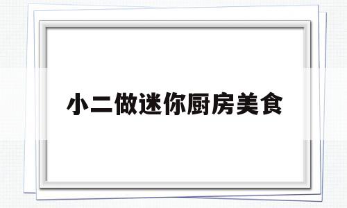 小二做迷你厨房美食(小二做迷你厨房美食视频)