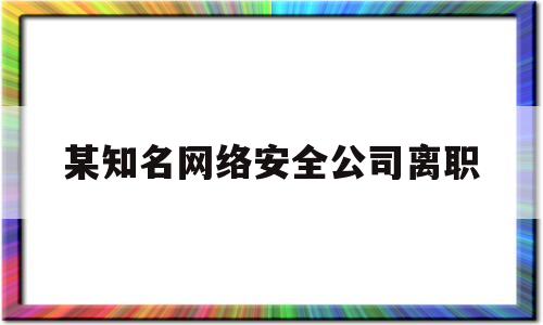 某知名网络安全公司离职(某知名网络安全公司离职怎么办)