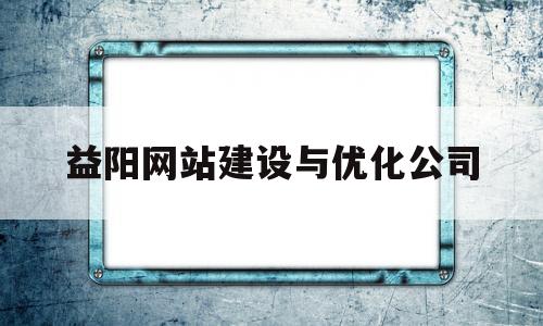 益阳网站建设与优化公司(益阳市平台公司)