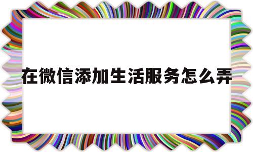 在微信添加生活服务怎么弄(在微信添加生活服务怎么弄出来)