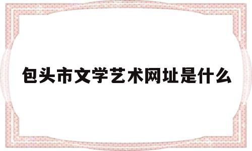 包头市文学艺术网址是什么(包头文化艺术中心)